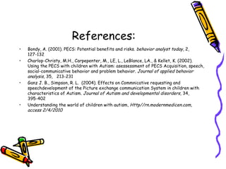 References: Bondy, A. (2001). PECS: Potential benefits and risks.  behavior analyst today , 2, 127-132 Charlop-Christy, M.H., Carpepenter, M., LE, L., LeBlance, LA., & Kellet, K. (2002). Using the PECS with children with Autism: asessessment of PECS Acquisition, speech, social-communicative behavior and problem behavior.  Journal of applied behavior analysis,  35,  213-231 Ganz J. B., Simpson, R. L.  (2004). Effects on Commnicative requesting and speechdevelopment of the Picture exchange communication System in children with characteristics of Autism.  Journal of Autism and developmental disorders , 34, 395-402 Understanding the world of children with autism,  Http//rn.modernmedicen.com, access 2/4/2010 