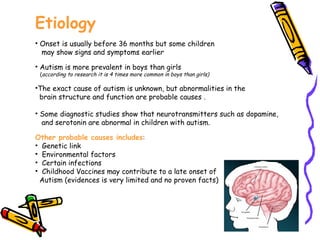 Etiology Onset is usually before 36 months but some children  may show signs and symptoms earlier  Autism is more prevalent in boys than girls ( according to research it is 4 times more common in boys than girls) The exact cause of autism is unknown, but abnormalities in the  brain structure and function are probable causes .  Some diagnostic studies show that neurotransmitters such as dopamine,  and serotonin are abnormal in children with autism. Other probable causes includes : Genetic link Environmental factors Certain infections Childhood Vaccines may contribute to a late onset of  Autism (evidences is very limited and no proven facts) 
