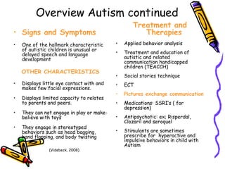 Overview Autism continued Signs and Symptoms One of the hallmark characteristic of autistic children is unusual or delayed speech and language development OTHER CHARACTERISTICS Displays little eye contact with and makes few facial expressions. Displays limited capacity to relates to parents and peers. They can not engage in play or make-believe with toys They engage in stereotyped behaviors such as head bagging, hand flapping, and body twisting Treatment and Therapies Applied behavior analysis Treatment and education of autistic and related communication handicapped children (TEACCH) Social stories technique ECT Pictures exchange communication Medications: SSRI’s ( for depression) Antipsychotic: ex; Risperdal, Clozaril and seroquel Stimulants are sometimes prescribe for  hyperactive and impulsive behaviors in child with Autism (Videbeck, 2008) 