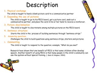 Description 1. Physical exchange  The child is taught to hand a blank picture card to a communicative partner 2. Expanding the use of pictures The child is taught to go to his PECS board, get a picture card, seek out a communicative partner, and place the card in his or her hand to receive a reinforcer. 3. Picture discrimination The child is taught to discriminate among multiple pictures on the PECS board. 4. Sentence structure   Starts the child in the   process of building sentences through "sentence strips “ 5.  Answering questions Challenges the child to build questions using sentence strips, starters and pictures. 6.  Commenting The child is taught to respond to the question; example, ‘‘What do you see?’’ Research have shown that one benefit of PECS is that some children often develop speech. Another benefit of using PECS is that many people in the child's community can use the system without special training.  (  Ganz & Simpson, 2004) 