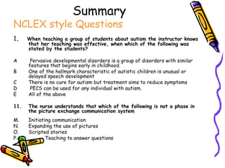 Summary   NCLEX style Questions 1 .  When teaching a group of students about autism the instructor knows that her teaching was effective, when which of the following was stated by the students? A  Pervasive developmental disorders is a group of disorders with similar features that begins early in childhood. B One of the hallmark characteristic of autistic children is unusual or delayed speech development C There is no cure for autism but treatment aims to reduce symptoms D  PECS can be used for any individual with autism.  E  All of the above The nurse understands that which of the following is not a phase in the picture exchange communication system Initiating communication Expanding the use of pictures Scripted stories Teaching to answer questions 