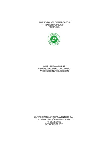 INVESTIGACIÓN DE MERCADOS
BANCO POPULAR
PRESTAYÁ

LAURA MIWA AGUIRRE
VERÓNICA ROMERO COLORADO
ANGIE URUEÑA VILLAQUIRÁN

UNIVERSIDAD SAN BUENAVENTURA CALI
ADMINISTRACIÓN DE NEGOCIOS
VI SEMESTRE
OCTUBRE DE 2013

 