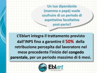 L’Eblart integra il trattamento previsto
dall’INPS fino a garantire il 50% della
retribuzione percepita dal lavoratore nel
mese precedente l'inizio del congedo
parentale, per un periodo massimo di 6 mesi.
Un tuo dipendente
(mamma o papà) vuole
usufruire di un periodo di
aspettativa facoltativa
post-parto?
 