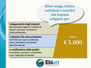 l’adeguamento degli impianti
alle normative vigenti in materia di
salute e sicurezza sul lavoro e
tutela ambientale;
il ripristino del ciclo produttivo,
interrotto per cause accidentali,
eventi atmosferici eccezionali,
calamità naturali;
la certificazione della qualità
di prodotto, processo e ambientale,
e per il deposito di brevetti.
fino a
€ 5.000
Eblart eroga, inoltre,
contributi e incentivi
alle imprese
artigiane per:
 