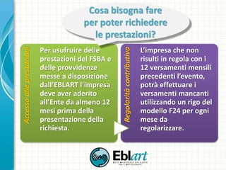 Accessoalleprestazioni
Per usufruire delle
prestazioni del FSBA e
delle provvidenze
messe a disposizione
dall’EBLART l’impresa
deve aver aderito
all’Ente da almeno 12
mesi prima della
presentazione della
richiesta. Regolaritàcontributiva
L’impresa che non
risulti in regola con i
12 versamenti mensili
precedenti l’evento,
potrà effettuare i
versamenti mancanti
utilizzando un rigo del
modello F24 per ogni
mese da
regolarizzare.
Cosa bisogna fare
per poter richiedere
le prestazioni?
 