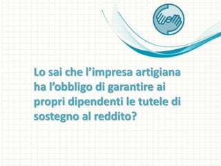 Lo sai che l’impresa artigiana
ha l’obbligo di garantire ai
propri dipendenti le tutele di
sostegno al reddito?
 