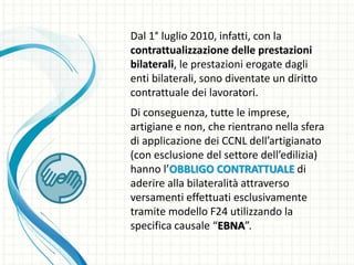 Dal 1° luglio 2010, infatti, con la
contrattualizzazione delle prestazioni
bilaterali, le prestazioni erogate dagli
enti bilaterali, sono diventate un diritto
contrattuale dei lavoratori.
Di conseguenza, tutte le imprese,
artigiane e non, che rientrano nella sfera
di applicazione dei CCNL dell’artigianato
(con esclusione del settore dell’edilizia)
hanno l’OBBLIGO CONTRATTUALE di
aderire alla bilateralità attraverso
versamenti effettuati esclusivamente
tramite modello F24 utilizzando la
specifica causale “EBNA”.
 