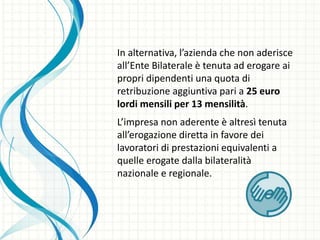 In alternativa, l’azienda che non aderisce
all’Ente Bilaterale è tenuta ad erogare ai
propri dipendenti una quota di
retribuzione aggiuntiva pari a 25 euro
lordi mensili per 13 mensilità.
L’impresa non aderente è altresì tenuta
all’erogazione diretta in favore dei
lavoratori di prestazioni equivalenti a
quelle erogate dalla bilateralità
nazionale e regionale.
 