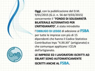 Oggi, con la pubblicazione del D.M.
9/01/2015 (G.U. n. 56 del 9/03/2015)
concernente il “FONDO DI SOLIDARIETÀ
BILATERALE ALTERNATIVO PER
L’ARTIGIANATO”, è stato introdotto
l’OBBLIGO DI LEGGE di adesione al FSBA
per tutte le imprese con più di 15
dipendenti che hanno il Codice Statistico
Contributivo Inps “4.XX.XX” (artigianato) o
che comunque applicano i CCLN
dell’artigianato.
LE IMPRESE ED I LAVORATORI ISCRITTI AD
EBLART SONO AUTOMATICAMENTE
ISCRITTI ANCHE AL FSBA.
 