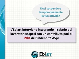 L’Eblart interviene integrando il salario dei
lavoratori sospesi con un contributo pari al
20% dell’indennità ASpI
Devi sospendere
temporaneamente
la tua attività?
 