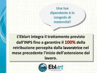 L’Eblart integra il trattamento previsto
dall’INPS fino a garantire il 100% della
retribuzione percepita dalla lavoratrice nel
mese precedente l'inizio dell'astensione dal
lavoro.
Una tua
dipendente è in
congedo di
maternità?
 