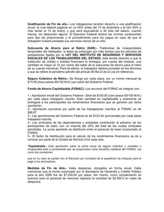 Gratificación de Fin de año.- Los trabajadores tendrán derecho a una gratificación
anual, la cual deberá pagarse en un 50% antes del 15 de diciembre y el otro 50% a
más tardar el 15 de enero, y que será equivalente a 40 días del salario, cuando
menos, sin deducción alguna. El Ejecutivo Federal dictará las normas conducentes
para fijar las proporciones y el procedimiento para los pagos en caso de que el
trabajador hubiere prestado sus servicios menos de un año.

Subcuenta de Ahorro para el Retiro (SAR).- Tratándose de incapacidades
temporales del trabajador, si éstas se prolongan por más tiempo que los periodos de
prestaciones fijados por la LEY DEL INSTITUTO DE SEGURIDAD Y SERVICIOS
SOCIALES DE LOS TRABAJADORES DEL ESTADO, éste tendrá derecho a que la
institución de crédito o entidad financiera le entregue, por cuenta del Instituto, una
cantidad no mayor al 10 por ciento del saldo de la subcuenta de ahorro para el retiro
de su cuenta individual. Para tal efecto, el trabajador deberá proceder en los términos
a que se refiere el penúltimo párrafo del artículo 90 Bis-O de la Ley en referencia.

Seguro Colectivo de Retiro.- Se 0torga por cada plaza, por un monto mensual de
$13.49 (trece pesos 49/100 M.N.) por parte del Gobierno Federal.

Fondo de Ahorro Capitalizable (FONAC): Los recursos del FONAC se integran con:

1.- Aportación inicial del Gobierno Federal.- Será de $100.00 (cien pesos 00/100 M.N.)
por cada plaza trabajador inscrita. Esta cantidad es capitalizable y solamente se
entregará a los participantes los rendimientos financieros que se generen por dicha
aportación.
2.- Aportación quincenal por parte de los trabajadores inscritos al FONAC es de
$98.67
3.- Las aportaciones del Gobierno Federal es de $123.34 quincenales por cada plaza
trabajador inscrita,
4.- Los sindicatos de las dependencias y entidades contribuirán al esfuerzo de los
participantes de base, con un importe del 25% del total de las cuotas sindicales
percibidas. La suma aportada se distribuirá entre el personal de base incorporado al
FONAC.
5.- El factor de distribución para el calculo de los rendimientos financieros se da a
conocer por parte de la Unidad de Servicio Civil cada mes.

*Capitalizable.- Esta aportación cubre la prima anual de seguro colectivo o invalidez o
incapacidad total y permanente que se proporciona como beneficio colateral del FONAC, así
como las comisiones

que en su caso se pacten con el fiduciario por concepto de la expedición de cheques para el
pago a los ahorradores.

Medidas de Fin de Año.- Vales despensa, otorgados en forma anual. Cabe
mencionar que el monto autorizado por la Secretaría de Hacienda y Crédito Público
para el año 2006 fue de $7,250.00 por plaza. Así mismo, como complemento se
autorizó para el personal de menores ingresos la cantidad de $2,500.0 en vales de
despensa.
 