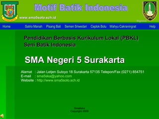 www.sma5solo.sch.id Motif Batik Indonesia Alamat : Jalan Letjen Sutoyo 18 Surakarta 57135 Telepon/Fax (0271) 854751 E-mail  :  [email_address] Website  :  http:// www.sma5solo.sch.id Pendidikan Berbasis  Kurikulum Lokal  (PBKL) Seni Batik Indonesia SMA Negeri 5 Surakarta Home Satrio Manah   Pisang Bali   Semen Sriwedari   Ceplok Bolu   Wahyu Cakraningrat   Help   Smaliska Copyright 2009 Sign o ut 