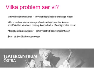 Vilka problem ser vi?
Minimal ekonomisk sfär – mycket begränsade offentliga medel
Klämd mellan motsatser – professionell verksamhet kontra
amatörkultur, vård och omsorg kontra kultur offentlig kontra privat.
Att själv skapa strukturer – tar mycket tid från verksamheten
Svårt att behålla kompentenser
 