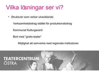 Vilka lösningar ser vi?
• Strukturer som verkar utvecklande:
Verksamhetsbidrag istället för produktionsbidrag
Kommunal Kulturgaranti
Bort med ”gratis-teater”
Möjlighet att samverka med regionala institutioner
 