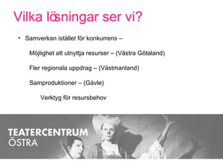 Vilka lösningar ser vi?
• Samverkan istället för konkurrens –
Möjlighet att utnyttja resurser – (Västra Götaland)
Fler regionala uppdrag – (Västmanland)
Samproduktioner – (Gävle)
Verktyg för resursbehov
 