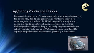 1938-2003 Volkswagen Tipo 1
• Fue uno de los coches preferidos durante décadas por conductores de
todo el mundo, debido a su economía de mantenimiento y a su
reducido gasto de combustible. ElVolkswagen Escarabajo es un
coche reconocido a nivel mundial, representativo de la marca
Volkswagen hasta el punto de que casi cualquier persona que lo vea
sabe inmediatamente que es unVolkswagen por su inconfundible
aspecto, después en los 60 fueron más grandes y más ovaladas.
 