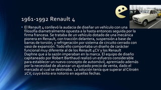 1961-1992 Renault 4
• El Renault 4 conllevó la audacia de diseñar un vehículo con una
filosofía diametralmente opuesta a la hasta entonces seguida por la
firma francesa. Se trataba de un vehículo dotado de una mecánica
pionera en Renault, con tracción delantera, suspensión a base de
barras de torsión, y refrigeración por sistema de circuito cerrado con
vaso de expansión.Todo ello comportaba un diseño de carácter
funcional muy diferente al de los Renault 4CV y los Renault
Daphne que a la sazón imperaban en la marca. El equipo de diseño
capitaneado por Robert Barthaud realizó un esfuerzo considerable
para establecer un nuevo concepto de automóvil, apremiado además
por la necesidad de alcanzar un ajustado precio de venta, dado el
mercado al cual se destinaba. La solución tenía que superar al Citroën
2CV, cuyo éxito era notorio en aquellas fechas.
 