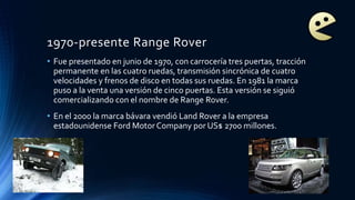 1970-presente Range Rover
• Fue presentado en junio de 1970, con carrocería tres puertas, tracción
permanente en las cuatro ruedas, transmisión sincrónica de cuatro
velocidades y frenos de disco en todas sus ruedas. En 1981 la marca
puso a la venta una versión de cinco puertas. Esta versión se siguió
comercializando con el nombre de Range Rover.
• En el 2000 la marca bávara vendió Land Rover a la empresa
estadounidense Ford Motor Company por US$ 2700 millones.
 