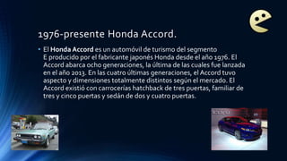 1976-presente Honda Accord.
• El Honda Accord es un automóvil de turismo del segmento
E producido por el fabricante japonés Honda desde el año 1976. El
Accord abarca ocho generaciones, la última de las cuales fue lanzada
en el año 2013. En las cuatro últimas generaciones, el Accord tuvo
aspecto y dimensiones totalmente distintos según el mercado. El
Accord existió con carrocerías hatchback de tres puertas, familiar de
tres y cinco puertas y sedán de dos y cuatro puertas.
 