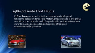 1986-presente Ford Taurus.
• El FordTaurus es un automóvil de turismo producido por el
fabricante estadounidense Ford Motor Company desde el año 1986 y
vendido en casi todo el mundo. Su producción ha sido casi continua
durante más de dos décadas, en las que se ofreció con
carrocerías sedán y familiar.
 