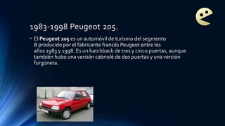 1983-1998 Peugeot 205.
• El Peugeot 205 es un automóvil de turismo del segmento
B producido por el fabricante francés Peugeot entre los
años 1983 y 1998. Es un hatchback de tres y cinco puertas, aunque
también hubo una versión cabriolé de dos puertas y una versión
furgoneta.
 