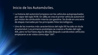 Inicio de los Automóviles.
• La historia del automóvil empieza con los vehículos autopropulsados
por vapor del siglo XVIII. En 1885 se crea el primer vehículo automóvil
por motor de combustión interna con gasolina. Se divide en una serie
de etapas marcadas por los principales hitos tecnológicos.
• Uno de los inventos más característicos del siglo XX ha sido sin duda
el automóvil. Los primeros prototipos se crearon a finales del siglo
XIX, pero no fue hasta alguna década después cuando estos vehículos
empezaron a ser vistos como algo "útil".
 