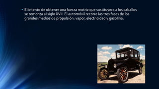 • El intento de obtener una fuerza motriz que sustituyera a los caballos
se remonta al siglo XVII. El automóvil recorre las tres fases de los
grandes medios de propulsión: vapor, electricidad y gasolina.
 