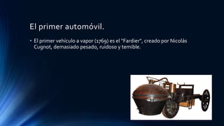 El primer automóvil.
• El primer vehículo a vapor (1769) es el "Fardier", creado por Nicolás
Cugnot, demasiado pesado, ruidoso y temible.
 