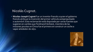 Nicolás Cugnot.
• Nicolas-Joseph Cugnot fue un inventor francés a quien el gobierno
francés atribuye la invención del primer vehículo autopropulsado
o automóvil.Esta reclamación está disputada por varias fuentes que
sugieren en cambio que FerdinandVerbiest, miembro de las
misiones jesuitas en China fue el primero en construir un coche a
vapor alrededor de 1672.
 