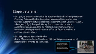 Etapa veterana.
• En 1900, la producción masiva de automóviles ya había empezado en
Francia y Estados Unidos. Las primeras compañías creadas para
fabricar automóviles fueron las francesas Panhard et Levassor (1889),
y Peugeot (1891). En 1908, Henry Ford comenzó a producir
automóviles en una cadena de montaje, sistema totalmente
innovador que le permitió alcanzar cifras de fabricación hasta
entonces impensables.
• En 1888, Bertha Benz viajó 80 km
desde Mannheim hasta Pforzheim (Alemania) para demostrar el
potencial del invento de su marido.
Automóvil patentado
en 1886 por Karl Benz:
primer coche en
fabricarse con motor
de combustión interna.
 