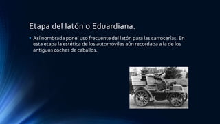 Etapa del latón o Eduardiana.
• Así nombrada por el uso frecuente del latón para las carrocerías. En
esta etapa la estética de los automóviles aún recordaba a la de los
antiguos coches de caballos.
 