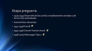Etapa preguerra.
• 1929-1949 Desarrollo de los coches completamente cerrados y de
forma más redondeada.
• Automóviles relevantes:
• 1932-1948 Ford B
• 1934-1956 CitroënTraction Avant
• 1938-2003VolkswagenTipo 1
 
