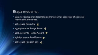 Etapa moderna.
• Caracterizada por el desarrollo de motores más seguros y eficientes y
menos contaminantes.
• 1961-1992 Renault 4
• 1970-presente Range Rover
• 1976-presente Honda Accord
• 1986-presente FordTaurus
• 1983-1998 Peugeot 205
 