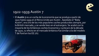 1922-1939 Austin 7
• El Austin 7 es un coche de la economía que se produjo a partir de
1922 hasta 1939 en el Reino Unido por Austin . Apodado el "Baby
Austin", era uno de los más populares coches producidos siempre, por
la British mercado, y se vende bien en el extranjero. Se acabó con la
mayoría de los británicos coches Economía y cyclecars de la década
de 1920, su efecto en el mercado británico fue similar a la del modelo
T de Ford en los EE.UU.
 