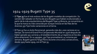 1924-1929 Bugatti Type 35
• El Tipo 35 fue el más exitoso de los Bugatti modelos de competición. Su
versión del radiador en forma de arco Bugatti que habían evolucionado a
partir de la más arquitectónica del BugattiType 13 Brescia, se convertiría en
la que la marca es más conocida por aunque incluso en las filas de los
diversos 35sTipo hubo variaciones en el tema.
• ElTipo 35 fue un éxito fenomenal, ganando más de 1.000 carreras en su
tiempo. Se tomó el Grand Prix Campeonato Mundial en 1926 después de
haber ganado 351 carreras y el establecimiento de 47 registros en los dos
años anteriores. En su apogeo, 35sTipo promediaron 14 victorias por
semana. Bugatti ganó laTarga Florio durante cinco años consecutivos,
desde 1925 hasta 1929, con elTipo 35.
 