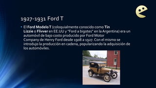 1927-1931 Ford T
• El Ford ModeloT (coloquialmente conocido como Tin
Lizzie o Flivver en EE.UU y "Ford a bigotes" en la Argentina) era un
automóvil de bajo costo producido por Ford Motor
Company de Henry Ford desde 1908 a 1927. Con el mismo se
introdujo la producción en cadena, popularizando la adquisición de
los automóviles.
 
