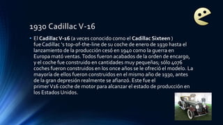 1930 Cadillac V-16
• El CadillacV-16 (a veces conocido como el Cadillac Sixteen )
fue Cadillac 's top-of-the-line de su coche de enero de 1930 hasta el
lanzamiento de la producción cesó en 1940 como la guerra en
Europa mató ventas.Todos fueron acabados de la orden de encargo,
y el coche fue construido en cantidades muy pequeñas; sólo 4076
coches fueron construidos en los once años se le ofreció el modelo. La
mayoría de ellos fueron construidos en el mismo año de 1930, antes
de la gran depresión realmente se afianzó. Este fue el
primerV16 coche de motor para alcanzar el estado de producción en
los Estados Unidos.
 