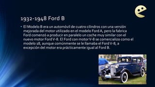 1932-1948 Ford B
• El Modelo B era un automóvil de cuatro cilindros con una versión
mejorada del motor utilizado en el modelo FordA, pero la fabrica
Ford comenzó a producir en paralelo un coche muy similar con el
nuevo motor FordV-8. El Ford con motorV-8 se comercializo como el
modelo 18, aunque comúnmente se le llamaba el FordV-8, a
excepción del motor era prácticamente igual al Ford B.
 
