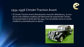 1934-1956 Citroën Traction Avant
• El CitroënTraction Avant (literalmente «tracción delantera»), es uno
de los más célebres modelos del fabricante de automóviles Citroën.
Fue presentado el 18 de abril de 1934. Fue concebido como un coche
moderno y avanzado para su época.
 