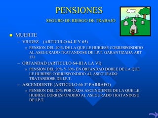 PENSIONES
                SEGURO DE RIESGO DE TRABAJO


   MUERTE
    – VIUDEZ. (ARTICULO 64-II Y 65)
       » PENSION DEL 40 % DE LA QUE LE HUBIESE CORRESPONDIDO
         AL ASEGURADO TRATANDOSE DE I.P.T. GARANTIZADA ART
         171
    – ORFANDAD (ARTICULO 64-III A LA VI)
       » PENSION DEL 20% Y 30% EN ORFANDAD DOBLE DE LA QUE
         LE HUBIESE CORRESPONDIDO AL ASEGURADO
         TRATANDOSE DE I.P.T.
    – ASCENDIENTE (ARTICULO 66 3° PARRAFO)
       » PENSION DEL 20% POR CADA ASCENDIENTE DE LA QUE LE
         HUBIESE CORRESPONDIDO AL ASEGURADO TRATANDOSE
         DE I.P.T.
 