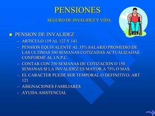 PENSIONES
                SEGURO DE INVALIDEZ Y VIDA


   PENSION DE INVALIDEZ
    – ARTICULO 119 AL 122 Y 141.
    – PENSION EQUIVALENTE AL 35% SALARIO PROMEDIO DE
      LAS ULTIMAS 500 SEMANAS COTIZADAS ACTUALIZADAS
      CONFORME AL I.N.P.C.
    – CONTAR CON 250 SEMANAS DE COTIZACION O 150
      SEMANAS SI LA INVALIDEZ ES MAYOR A 75% O MAS.
    – EL CARACTER PUEDE SER TEMPORAL O DEFINITIVO. ART
      121
    – ASIGNACIONES FAMILIARES
    – AYUDA ASISTENCIAL
 