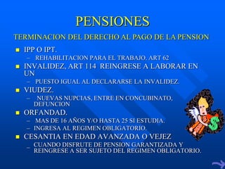 PENSIONES
TERMINACION DEL DERECHO AL PAGO DE LA PENSION
   IPP O IPT.
    – REHABILITACION PARA EL TRABAJO. ART 62
   INVALIDEZ, ART 114 REINGRESE A LABORAR EN
    UN
    – PUESTO IGUAL AL DECLARARSE LA INVALIDEZ.
   VIUDEZ.
    –    NUEVAS NUPCIAS, ENTRE EN CONCUBINATO,
        DEFUNCION
   ORFANDAD.
    – MAS DE 16 AÑOS Y/O HASTA 25 SI ESTUDIA.
    – INGRESA AL REGIMEN OBLIGATORIO.
   CESANTIA EN EDAD AVANZADA O VEJEZ
    _ CUANDO DISFRUTE DE PENSION GARANTIZADA Y
      REINGRESE A SER SUJETO DEL REGIMEN OBLIGATORIO.
 