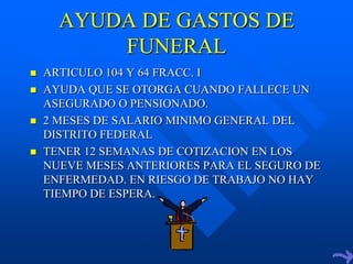 AYUDA DE GASTOS DE
          FUNERAL
   ARTICULO 104 Y 64 FRACC. I
   AYUDA QUE SE OTORGA CUANDO FALLECE UN
    ASEGURADO O PENSIONADO.
   2 MESES DE SALARIO MINIMO GENERAL DEL
    DISTRITO FEDERAL
   TENER 12 SEMANAS DE COTIZACION EN LOS
    NUEVE MESES ANTERIORES PARA EL SEGURO DE
    ENFERMEDAD. EN RIESGO DE TRABAJO NO HAY
    TIEMPO DE ESPERA.
 