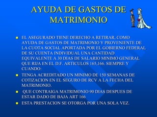 AYUDA DE GASTOS DE
          MATRIMONIO
   EL ASEGURADO TIENE DERECHO A RETIRAR, COMO
    AYUDA DE GASTOS DE MATRIMONIO Y PROVENIENTE DE
    LA CUOTA SOCIAL APORTADA POR EL GOBIERNO FEDERAL
    DE SU CUENTA INDIVIDUAL UNA CANTIDAD
    EQUIVALENTE A 30 DIAS DE SALARIO MINIMO GENERAL
    QUE RIJA EN EL D.F. ARTICULOS 165,166. SIEMPRE Y
    CUANDO:
   TENGA ACREDITADO UN MINIMO DE 150 SEMANAS DE
    COTIZACION EN EL SEGURO DE RCV A LA FECHA DEL
    MATRIMONIO.
   QUE CONTRAIGA MATRIMONIO 90 DIAS DESPUES DE
    ESTAR DADO DE BAJA ART 166
   ESTA PRESTACION SE OTORGA POR UNA SOLA VEZ.
 