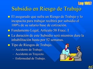 Subsidio en Riesgo de Trabajo
   El asegurado que sufra un Riesgo de Trabajo y lo
    incapacita para trabajar recibirá por subsidio el
    100% de su salario base de cotización.
   Fundamento Legal, Artículo 58 Fracc. I
   La duración de este Subsidio será mientras dure la
    inhabilitación hasta por 52 semanas.
   Tipo de Riesgos de Trabajo.
    – Accidente de Trabajo.
    – Accidente en Trayecto.
    – Enfermedad de Trabajo.
 