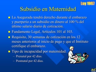 Subsidio en Maternidad
   La Asegurada tendrá derecho durante el embarazo
    y puerperio a un subsidio en dinero al 100 % del
    último salario diario de cotización.
   Fundamento Legal, Artículos 101 al 103.
   Requisito, 30 semanas de cotización en los 12
    meses anteriores al inicio de pago y que el Instituto
    certifique el embarazo.
   Tipo de incapacidad por maternidad.
    – Prenatal por 42 días.
    – Postnatal por 42 días.
 