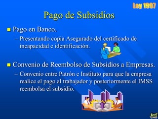 Pago de Subsidios
   Pago en Banco.
    – Presentando copia Asegurado del certificado de
      incapacidad e identificación.


   Convenio de Reembolso de Subsidios a Empresas.
    – Convenio entre Patrón e Instituto para que la empresa
      realice el pago al trabajador y posteriormente el IMSS
      reembolsa el subsidio.
 