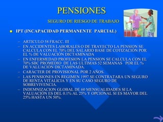 PENSIONES
                 SEGURO DE RIESGO DE TRABAJO

   IPT (INCAPACIDAD PERMANENTE PARCIAL)

    – ARTICULO 58 FRACC. III
    – EN ACCIDENTES LABORALES O DE TRAYECTO LA PENSION SE
      CALCULA CON EL 70% DEL SALARIO BASE DE COTIZACIÓN POR
      EL % DE VALUACIÓN DICTAMINADA
    – EN ENFERMEDAD PROFESION LA PENSION SE CALCULA CON EL
      70% SBC PROMEDIO DE LAS ULTIMAS 52 SEMANAS POR EL %
      DE VALUACIÓN DICTAMINADA.
    – CARÁCTER DE PROVISIONAL POR 2 AÑOS.
    – LAS PENSIONES EN REGIMEN 1997 SE CONTRATARA UN SEGURO
      DE RENTA VITALICIA Y EN SU CASO SEGURO DE
      SOBREVIVENCIA.
    – INDEMNIZACION GLOBAL DE 60 MENSUALIDADES SI LA
      VALUACIÓN ES DEL 0.1% AL 25% Y OPCIONAL SI ES MAYOR DEL
      25% HASTA UN 50%.
 