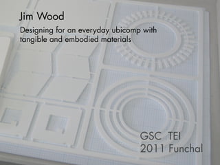 Jim Wood
Designing for an everyday ubicomp with
tangible and embodied materials




                                 GSC TEI
                                 2011 Funchal
 